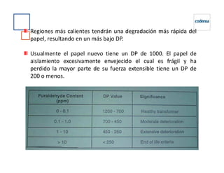Regiones más calientes tendrán una degradación más rápida del
papel, resultando en un más bajo DP.
Usualmente el papel nuevo tiene un DP de 1000. El papel de
aislamiento excesivamente envejecido el cual es frágil y ha
perdido la mayor parte de su fuerza extensible tiene un DP de
200 o menos.
 