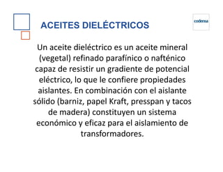 Un aceite dieléctrico es un aceite mineral
(vegetal) refinado parafínico o nafténico
capaz de resistir un gradiente de potencial
eléctrico, lo que le confiere propiedades
aislantes. En combinación con el aislante
ACEITES DIELÉCTRICOS
aislantes. En combinación con el aislante
sólido (barniz, papel Kraft, presspan y tacos
de madera) constituyen un sistema
económico y eficaz para el aislamiento de
transformadores.
 