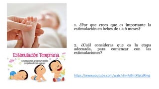 https://www.youtube.com/watch?v=AI9mXWcdRmg
1. ¿Por que crees que es importante la
estimulación en bebes de 1 a 6 meses?
2. ¿Cuál consideras que es la etapa
adecuada, para comenzar con las
estimulaciones?
 