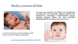 Las cosa que asustan a los bebes van cambiando
a media que van creciendo. Algunos miedos son
frecuentes y normales a determinados meses.
Aunque algunos bebes son mas sensibles
dependiendo de las situaciones que viven.
Miedos y temores del bebe
https://www.youtube.com/watch?v=CJdFINCc79s
1. ¿Crees que el bebe se sienta protegido cuando
esta con su madre? Explica tu respuestas.
 