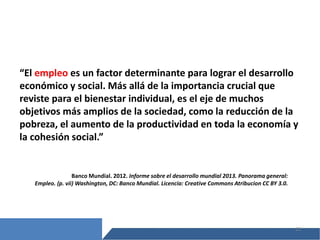 12
“El empleo es un factor determinante para lograr el desarrollo
económico y social. Más allá de la importancia crucial que
reviste para el bienestar individual, es el eje de muchos
objetivos más amplios de la sociedad, como la reducción de la
pobreza, el aumento de la productividad en toda la economía y
la cohesión social.”
Banco Mundial. 2012. Informe sobre el desarrollo mundial 2013. Panorama general:
Empleo. (p. vii) Washington, DC: Banco Mundial. Licencia: Creative Commons Atribucion CC BY 3.0.
 