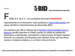 27-jun-2011
FINAE S.A. de C.V., una compañía financiera mexicana
especializada en la educación, está ayudando a cerrar esta brecha con
apoyo del Banco Interamericano de Desarrollo (BID).
Un préstamo de US$ 2 millones de la Iniciativa Oportunidades para la
Mayoría del BID permitirá a FINAE ampliar su oferta de préstamos
destinados a estudiantes, permitiendo a más jóvenes de bajos ingresos
financiar sus estudios universitarios para obtener títulos que les abran
acceso a mejores empleos y a un futuro más promisorio
http://www.iadb.org/es/noticias/articulos/2011-06-27/prestamos-estudiantiles-en-mexico,9409.html
38
 