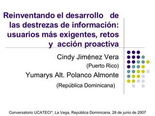 Reinventando el desarrollo  de las destrezas de informaci ó n: usuarios m á s exigentes, retos y  acci ón proactiva Cindy Jim énez Vera (Puerto Rico) Yumarys Alt. Polanco Almonte (República Dominicana)   Conversatorio  UCATECI * , La Vega, Rep ública Dominicana,  28 de junio de 2007 