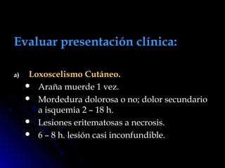 Evaluar presentación clínica:Evaluar presentación clínica:
a)a) Loxoscelismo Cutáneo.Loxoscelismo Cutáneo.
 Araña muerde 1 vez.Araña muerde 1 vez.
 Mordedura dolorosa o no; dolor secundarioMordedura dolorosa o no; dolor secundario
a isquemia 2 – 18 h.a isquemia 2 – 18 h.
 Lesiones eritematosas a necrosis.Lesiones eritematosas a necrosis.
 6 – 8 h. lesión casi inconfundible.6 – 8 h. lesión casi inconfundible.
 