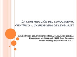 LA CONSTRUCCIÓN DEL CONOCIMIENTO
CIENTÍFICO:¿ UN PROBLEMA DE LENGUAJE?
ÁLVARO PEREA. DEPARTAMENTO DE FÍSICA. FACULTAD DE CIENCIAS.
UNIVERSIDAD DEL VALLE. AA 25360. CALI. COLOMBIA.
ALVARO.PEREA@CORREOUNIVALLE.EDU.CO
 