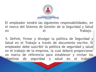 El empleador tendrá las siguientes responsabilidades, en
el marco del Sistema de Gestión de la Seguridad y Salud
en el Trabajo.
1. Definir, firmar y divulgar la política de Seguridad y
Salud en el Trabajo a través de documento escrito: El
empleador debe suscribir la política de seguridad y salud
en el trabajo de la empresa, la cual deberá proporcionar
un marco de referencia para establecer y revisar los
objetivos de seguridad y salud en el trabajo
 