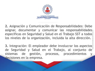2. Asignación y Comunicación de Responsabilidades: Debe
asignar, documentar y comunicar las responsabilidades
específicas en Seguridad y Salud en el Trabajo SST a todos
los niveles de la organización, incluida la alta dirección.
3. Integración: El empleador debe involucrar los aspectos
de Seguridad y Salud en el Trabajo, al conjunto de
sistemas de gestión, procesos, procedimientos y
decisiones en la empresa.
 