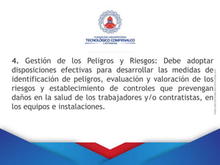 4. Gestión de los Peligros y Riesgos: Debe adoptar
disposiciones efectivas para desarrollar las medidas de
identificación de peligros, evaluación y valoración de los
riesgos y establecimiento de controles que prevengan
daños en la salud de los trabajadores y/o contratistas, en
los equipos e instalaciones.
 