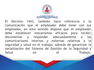 El Decreto 1443, también hace referencia a la
comunicación que el empleador debe tener con sus
empleados, en este sentido dispone que el empleador
debe establecer mecanismos eficaces para recibir,
documentar y responder adecuadamente a las
comunicaciones internas y externas relativas a la
seguridad y salud en el trabajo; además de garantizar la
socialización del Sistema de Gestión de la Seguridad y
Salud en el Trabajo.
 