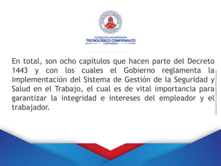 En total, son ocho capítulos que hacen parte del Decreto
1443 y con los cuales el Gobierno reglamenta la
implementación del Sistema de Gestión de la Seguridad y
Salud en el Trabajo, el cual es de vital importancia para
garantizar la integridad e intereses del empleador y el
trabajador.
 