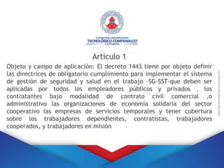 Articulo 1
Objeto y campo de aplicación: El decreto 1443 tiene por objeto definir
las directrices de obligatorio cumplimiento para implementar el sistema
de gestión de seguridad y salud en el trabajo –SG-SST-que deben ser
aplicadas por todos los empleadores públicos y privados , los
contratantes bajo modalidad de contrato civil comercial ,o
administrativo las organizaciones de economía solidaria del sector
cooperativo las empresas de servicios temporales y tener cobertura
sobre los trabajadores dependientes, contratistas, trabajadores
cooperados, y trabajadores en misión
 