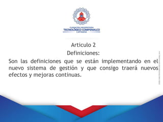 Articulo 2
Definiciones:
Son las definiciones que se están implementando en el
nuevo sistema de gestión y que consigo traerá nuevos
efectos y mejoras continuas.
 
