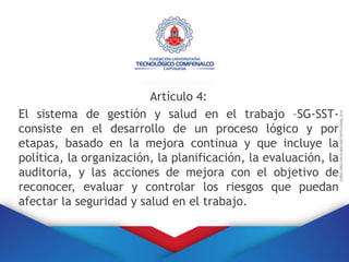 Artículo 4:
El sistema de gestión y salud en el trabajo –SG-SST-
consiste en el desarrollo de un proceso lógico y por
etapas, basado en la mejora continua y que incluye la
política, la organización, la planificación, la evaluación, la
auditoria, y las acciones de mejora con el objetivo de
reconocer, evaluar y controlar los riesgos que puedan
afectar la seguridad y salud en el trabajo.
 