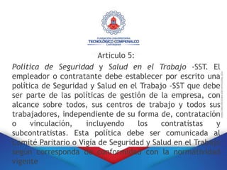 Articulo 5:
Política de Seguridad y Salud en el Trabajo -SST. El
empleador o contratante debe establecer por escrito una
política de Seguridad y Salud en el Trabajo -SST que debe
ser parte de las políticas de gestión de la empresa, con
alcance sobre todos, sus centros de trabajo y todos sus
trabajadores, independiente de su forma de, contratación
o vinculación, incluyendo los contratistas y
subcontratistas. Esta política debe ser comunicada al
Comité Paritario o Vigía de Seguridad y Salud en el Trabajo
según corresponda de conformidad con la normatividad
vigente
 