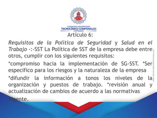Artículo 6:
Requisitos de la Política de Seguridad y Salud en el
Trabajo -:-SST La Política de SST de la empresa debe entre
otros, cumplir con los siguientes requisitos:
*compromiso hacia la implementación de SG-SST. *Ser
especifico para los riesgos y la naturaleza de la empresa
*difundir la información a tonos los niveles de la
organización y puestos de trabajo. *revisión anual y
actualización de cambios de acuerdo a las normativas
Vigente.
 