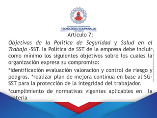 Articulo 7:
Objetivos de la Política de Seguridad y Salud en el
Trabajo -SST. la Política de SST de la empresa debe incluir
como mínimo los siguientes objetivos sobre los cuales la
organización expresa su compromiso:
*identificación evaluación valoración y control de riesgo y
peligros. *realizar plan de mejora continua en base al SG-
SST para la protección de la integridad del trabajador.
*cumplimiento de normativas vigentes aplicables en la
materia
 