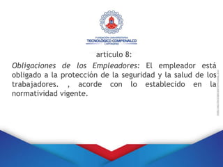 articulo 8:
Obligaciones de los Empleadores: El empleador está
obligado a la protección de la seguridad y la salud de los
trabajadores. , acorde con lo establecido en la
normatividad vigente.
 