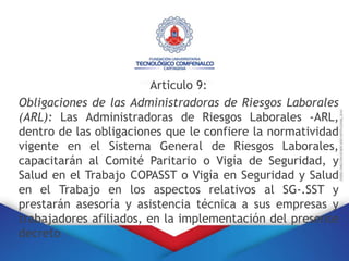 Articulo 9:
Obligaciones de las Administradoras de Riesgos Laborales
(ARL): Las Administradoras de Riesgos Laborales -ARL,
dentro de las obligaciones que le confiere la normatividad
vigente en el Sistema General de Riesgos Laborales,
capacitarán al Comité Paritario o Vigía de Seguridad, y
Salud en el Trabajo COPASST o Vigía en Seguridad y Salud
en el Trabajo en los aspectos relativos al SG-.SST y
prestarán asesoría y asistencia técnica a sus empresas y
trabajadores afiliados, en la implementación del presente
decreto
 