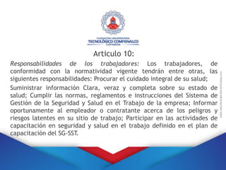 Articulo 10:
Responsabilidades de los trabajadores: Los trabajadores, de
conformidad con la normatividad vigente tendrán entre otras, las
siguientes responsabilidades: Procurar el cuidado integral de su salud;
Suministrar información Clara, veraz y completa sobre su estado de
salud; Cumplir las normas, reglamentos e instrucciones del Sistema de
Gestión de la Seguridad y Salud en el Trabajo de la empresa; Informar
oportunamente al empleador o contratante acerca de los peligros y
riesgos latentes en su sitio de trabajo; Participar en las actividades de
capacitación en seguridad y salud en el trabajo definido en el plan de
capacitación del SG-SST.
 
