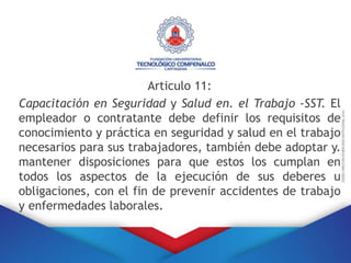 Articulo 11:
Capacitación en Seguridad y Salud en. el Trabajo -SST. El
empleador o contratante debe definir los requisitos de
conocimiento y práctica en seguridad y salud en el trabajo
necesarios para sus trabajadores, también debe adoptar y.
mantener disposiciones para que estos los cumplan en
todos los aspectos de la ejecución de sus deberes u
obligaciones, con el fin de prevenir accidentes de trabajo
y enfermedades laborales.
 