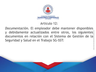 Articulo 12:
Documentación. El empleador debe mantener disponibles
y debidamente actualizados entre otros, los siguientes
documentos en relación con el Sistema de Gestión de la
Seguridad y Salud en el Trabajo SG-SST:
 