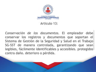 Articulo 13:
Conservación de los documentos. El empleador debe
conservar los registros y documentos que soportan el
Sistema de Gestión de la Seguridad y Salud en el Trabajo
SG-SST de manera controlada, garantizando que sean
legibles, fácilmente identificables y accesibles. protegidos
contra daño. deterioro o pérdida.
 