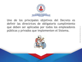Uno de los principales objetivos del Decreto es
definir las directrices de obligatorio cumplimiento
que deben ser aplicadas por todos los empleadores
públicos y privados que implementen el Sistema.
 