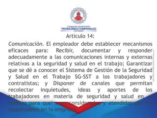 Articulo 14:
Comunicación. El empleador debe establecer mecanismos
eficaces para: Recibir, documentar y responder
adecuadamente a las comunicaciones internas y externas
relativas a la seguridad y salud en el trabajo; Garantizar
que se dé a conocer el Sistema de Gestión de la Seguridad
y Salud en el Trabajo SG-SST a los trabajadores y
contratistas; y Disponer de canales que permitan
recolectar inquietudes, ideas y aportes de los
trabajadores en materia de seguridad y salud en el
trabajo para que' sean consideradas y atendidas por los
responsables en la empresa.
 