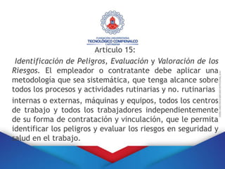 Articulo 15:
Identificación de Peligros, Evaluación y Valoración de los
Riesgos. El empleador o contratante debe aplicar una
metodología que sea sistemática, que tenga alcance sobre
todos los procesos y actividades rutinarias y no. rutinarias
internas o externas, máquinas y equipos, todos los centros
de trabajo y todos los trabajadores independientemente
de su forma de contratación y vinculación, que le permita
identificar los peligros y evaluar los riesgos en seguridad y
salud en el trabajo.
 