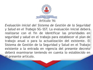 Articulo 16:
Evaluación inicial del Sistema de Gestión de la Seguridad
y Salud en el Trabajo SG~SST. La evaluación inicial deberá
realizarse con el fin de identificar las prioridades en
seguridad y salud en el trabajo para establecer el plan de
trabajo anual o para la actualización del existente. El
Sistema de Gestión de la Seguridad y Salud en el Trabajo
existente a la entrada en vigencia del presente decreto
deberá examinarse teniendo en cuenta lo establecido en
el presente artículo.
 