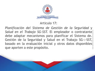 Articulo 17:
Planificación del Sistema de Gestión de la Seguridad y
Salud en el Trabajo SG-SST. El empleador o contratante
debe adaptar mecanismos para planificar el Sistema de.
Gestión de la Seguridad y Salud en el Trabajo SG-:-SST,
basado en la evaluación inicial y otros datos disponibles
que aporten a este propósito.
 