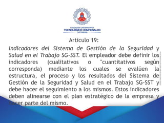 Articulo 19:
Indicadores del Sistema de Gestión de la Seguridad y
Salud en el Trabajo SG-SST. El empleador debe definir los
indicadores (cualitativos o "cuantitativos según
corresponda) mediante los cuales se evalúen la
estructura, el proceso y los resultados del Sistema de
Gestión de la Seguridad y Salud en el Trabajo SG-SST y
debe hacer el seguimiento a los mismos. Estos indicadores
deben alinearse con el plan estratégico de la empresa y
hacer parte del mismo.
 