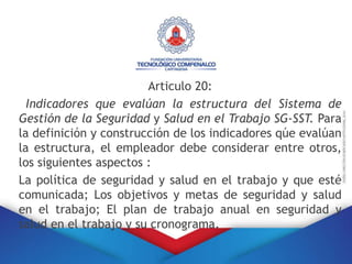 Articulo 20:
Indicadores que evalúan la estructura del Sistema de
Gestión de la Seguridad y Salud en el Trabajo SG-SST. Para
la definición y construcción de los indicadores qúe evalúan
la estructura, el empleador debe considerar entre otros,
los siguientes aspectos :
La política de seguridad y salud en el trabajo y que esté
comunicada; Los objetivos y metas de seguridad y salud
en el trabajo; El plan de trabajo anual en seguridad y
salud en el trabajo y su cronograma.
 