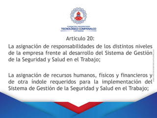 Articulo 20:
La asignación de responsabilidades de los distintos niveles
de la empresa frente al desarrollo del Sistema de Gestión
de la Seguridad y Salud en el Trabajo;
La asignación de recursos humanos, físicos y financieros y
de otra índole requeridos para la implementación del
Sistema de Gestión de la Seguridad y Salud en el Trabajo;
 