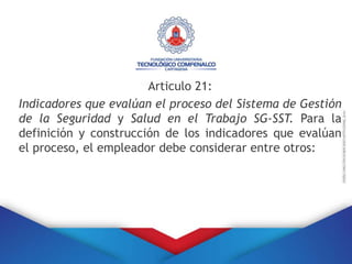Articulo 21:
Indicadores que evalúan el proceso del Sistema de Gestión
de la Seguridad y Salud en el Trabajo SG-SST. Para la
definición y construcción de los indicadores que evalúan
el proceso, el empleador debe considerar entre otros:
 