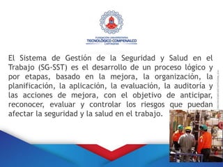El Sistema de Gestión de la Seguridad y Salud en el
Trabajo (SG-SST) es el desarrollo de un proceso lógico y
por etapas, basado en la mejora, la organización, la
planificación, la aplicación, la evaluación, la auditoría y
las acciones de mejora, con el objetivo de anticipar,
reconocer, evaluar y controlar los riesgos que puedan
afectar la seguridad y la salud en el trabajo.
 