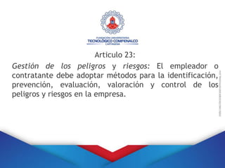 Articulo 23:
Gestión de los peligros y riesgos: El empleador o
contratante debe adoptar métodos para la identificación,
prevención, evaluación, valoración y control de los
peligros y riesgos en la empresa.
 