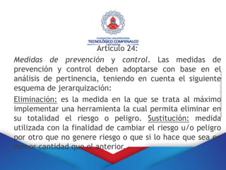 Articulo 24:
Medidas de prevención y control. Las medidas de
prevención y control deben adoptarse con base en el
análisis de pertinencia, teniendo en cuenta el siguiente
esquema de jerarquización:
Eliminación: es la medida en la que se trata al máximo
implementar una herramienta la cual permita eliminar en
su totalidad el riesgo o peligro. Sustitución: medida
utilizada con la finalidad de cambiar el riesgo u/o peligro
por otro que no genere riesgo o que si lo hace que sea en
menor cantidad que el anterior.
 