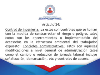 Articulo 24:
Control de ingeniería: ya estos son controles que se toman
con la medida de contrarrestar el riesgo o peligro, tales
como son los encerramientos o implementación de
accesorios en la estructura ambiental del trabajador
expuesto. Controles administrativos: estos son aquellas
modificaciones a nivel general de administración tales
como el cambio o reducción de jornada laboral incluye
señalización, demarcación, etc y controles de acceso.
 