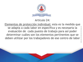 Articulo 24:
Elementos de protección individual: esta es la medida que
se adapta a cada labor en específica y es necesaria la
evaluación de cada puesto de trabajo para así poder
determinar cuáles son los elementos pertinentes que se
deben utilizar por los trabajadores de ese centro de labor
 