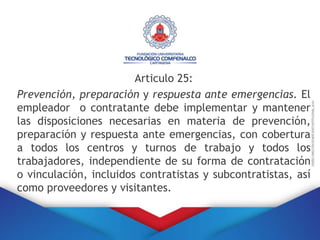 Articulo 25:
Prevención, preparación y respuesta ante emergencias. El
empleador o contratante debe implementar y mantener
las disposiciones necesarias en materia de prevención,
preparación y respuesta ante emergencias, con cobertura
a todos los centros y turnos de trabajo y todos los
trabajadores, independiente de su forma de contratación
o vinculación, incluidos contratistas y subcontratistas, así
como proveedores y visitantes.
 