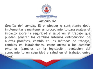 Articulo 26:
Gestión del cambio. El empleador o contratante debe
implementar y mantener un procedimiento para evaluar el
impacto sobre la seguridad y salud en el trabajo que
puedan generar los cambios internos (introducción de
nuevos procesos, cambio en los métodos de trabajo,
cambios en instalaciones, entre otros) o los cambios
externos (cambios en la legislación, evolución del
conocimiento en seguridad y salud en el trabajo, entre
otros).
 
