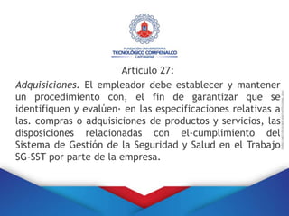 Articulo 27:
Adquisiciones. El empleador debe establecer y mantener
un procedimiento con, el fin de garantizar que se
identifiquen y evalúen· en las especificaciones relativas a
las. compras o adquisiciones de productos y servicios, las
disposiciones relacionadas con el-cumplimiento del
Sistema de Gestión de la Seguridad y Salud en el Trabajo
SG-SST por parte de la empresa.
 
