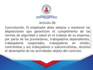 Articulo 28:
Contratación. El empleador debe adoptar y mantener las
disposiciones que garanticen el cumplimiento de las
normas de seguridad y salud en el trabajo de su empresa,
por parte de los proveedores, trabajadores dependientes,
trabajadores cooperados, trabajadores en misión,
contratistas y sus trabajadores o subcontratistas, durante
el desempeño de las actividades objeto del contrato.
 