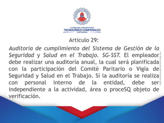 Articulo 29:
Auditoria de cumplimiento del Sistema de Gestión de la
Seguridad y Salud en el Trabajo. SG-SST. El empleador
debe realizar una auditoría anual, la cual será planificada
con la participación del Comité Paritario o Vigía de
Seguridad y Salud en el Trabajo. Sí la auditoría se realiza
con personal interno de la entidad, debe ser
independiente a la actividad, área o proceSQ objeto de
verificación.
 