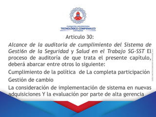 Articulo 30:
Alcance de la auditoria de cumplimiento del Sistema de
Gesti6n de la Seguridad y Salud en el Trabajo SG-SST El
proceso de auditoría de que trata el presente capítulo,
deberá abarcar entre otros lo siguiente:
Cumplimiento de la política de La completa participación
Gestión de cambio
La consideración de implementación de sistema en nuevas
adquisiciones Y la evaluación por parte de alta gerencia
 