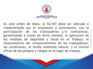 En este orden de ideas, el SG-SST debe ser liderado e
implementado por el empleador o contratante, con la
participación de los trabajadores y/o contratistas,
garantizando a través de dicho sistema, la aplicación de
las medidas de Seguridad y Salud en el Trabajo, el
mejoramiento del comportamiento de los trabajadores,
las condiciones, el medio ambiente laboral, y el control
eficaz de los peligros y riesgos en el lugar de trabajo.
 