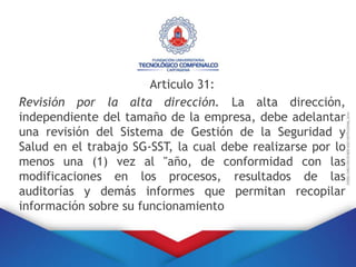 Articulo 31:
Revisión por la alta dirección. La alta dirección,
independiente del tamaño de la empresa, debe adelantar
una revisión del Sistema de Gestión de la Seguridad y
Salud en el trabajo SG-SST, la cual debe realizarse por lo
menos una (1) vez al "año, de conformidad con las
modificaciones en los procesos, resultados de las
auditorías y demás informes que permitan recopilar
información sobre su funcionamiento
 
