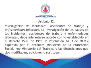 Articulo 32:
Investigación de incidentes, accidentes de trabajo y
enfermedades laborales. La investigación de las causas de
los incidentes, accidentes de trabajo y enfermedades
laborales, debe adelantarse acorde con lo establecido en
el Decreto 1530. de 1996, la Resolución 140.1 de 20.0.7
expedida por el entonces Ministerio de la Protección
Social, hoy Ministerio del Trabajo, y las disposiciones que
.los modifiquen, adicionen o sustituyan.
 