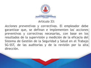 Articulo 33:
Acciones preventivas y correctivas. El empleador debe
garantizar que, se definan e implementen las' acciones
preventivas y correctivas necesarias, con base en los
resultados de la supervisión y medición de la eficacia del
Sistema de Gestión de la Seguridad y Salud en el Trabajo
SG-SST, de las auditorías y de la revisión por la alta
dirección.
 